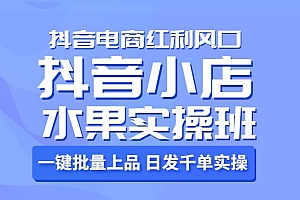 抖音小店水果实操班,一键批量上品 日发千单实操,抖音电商红利风口