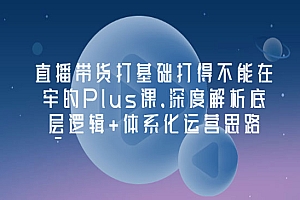 直播带货打基础打得不能在牢的Plus课,深度解析底层逻辑+体系化运营思路