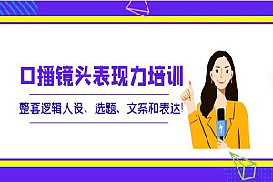 口播镜头表现力培训:整套逻辑人设、选题、文案和表达