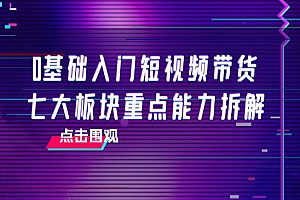 0基础入门短视频带货,七大板块重点能力拆解,7节精品课4小时干货