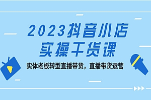 《2023抖音小店实操干货课》实体老板转型直播带货,直播带货运营!