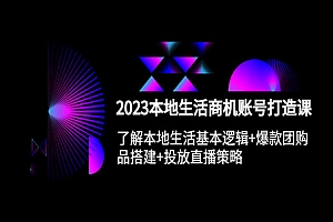 《2023本地同城生活商机账号打造课》基本逻辑+爆款团购品搭建+投放直播策略