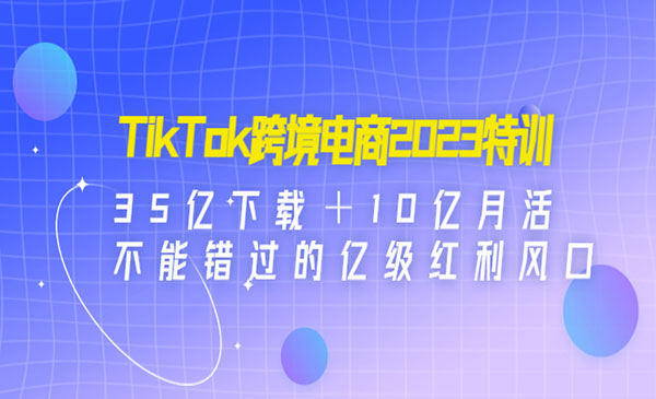 《TikTok跨境电商2023特训》35亿下载＋10亿月活，不能错过的亿级红利风口